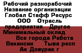 Рабочий-разнорабочий › Название организации ­ Глобал Стафф Ресурс, ООО › Отрасль предприятия ­ Другое › Минимальный оклад ­ 25 200 - Все города Работа » Вакансии   . Тыва респ.,Ак-Довурак г.